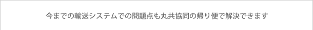 今までの輸送システムでの問題点も丸共協同の帰り便で解決できます